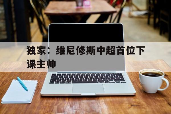 独家：维尼修斯中超首位下课主帅的简单介绍|cq9游戏官网